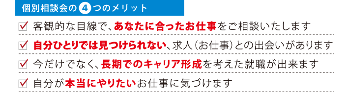 個別相談会の4つのメリット
客観的な目線で、あなたに合ったお仕事をご相談いたします
自分ひとりでは見つけられない、求人（お仕事）との出会いがあります
今だけでなく、長期でのキャリア形成を考えた就職が出来ます
自分が本当にやりたいお仕事に気づけます