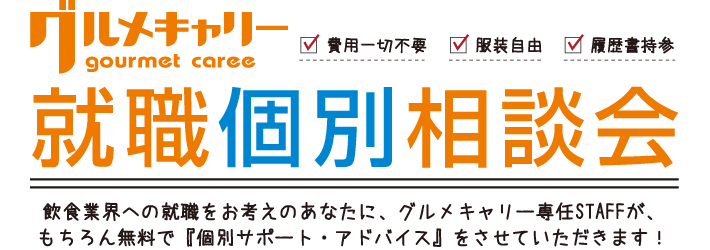 グルメキャリー就職個別相談会
飲食業界への就職をお考えのあなたに、グルメキャリー専任STAFFが、もちろん無料で『個別サポート・アドバイス』をさせていただきます！